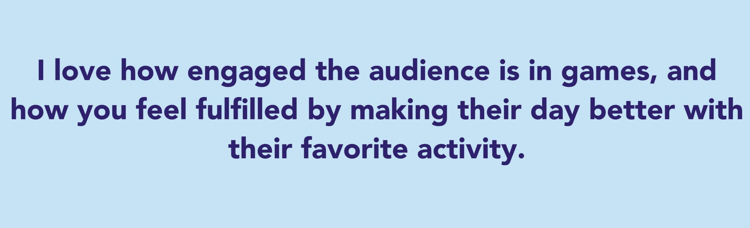 The quote says: I love how engaged the audience is in games, and how you feel fulfilled by making their day better with their favorite activity.
